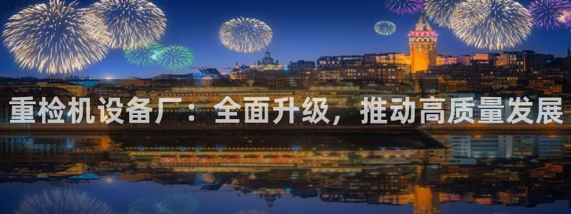 顺盈娱乐下载安装手机版：重检机设备厂：全面升级，推动高质量发