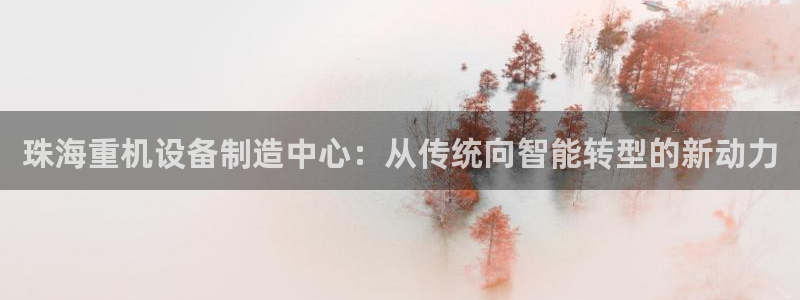 清远顺盈娱乐城：珠海重机设备制造中心：从传统向智能转型的新动