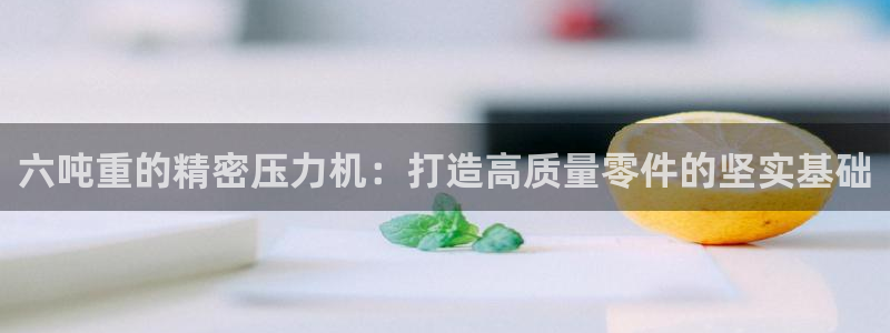 顺盈娱乐平台怎么样：六吨重的精密压力机：打造高质量零件的坚实
